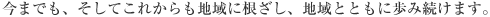 今までも、そしてこれからも地域に根ざし、地域と共に歩み続けます。